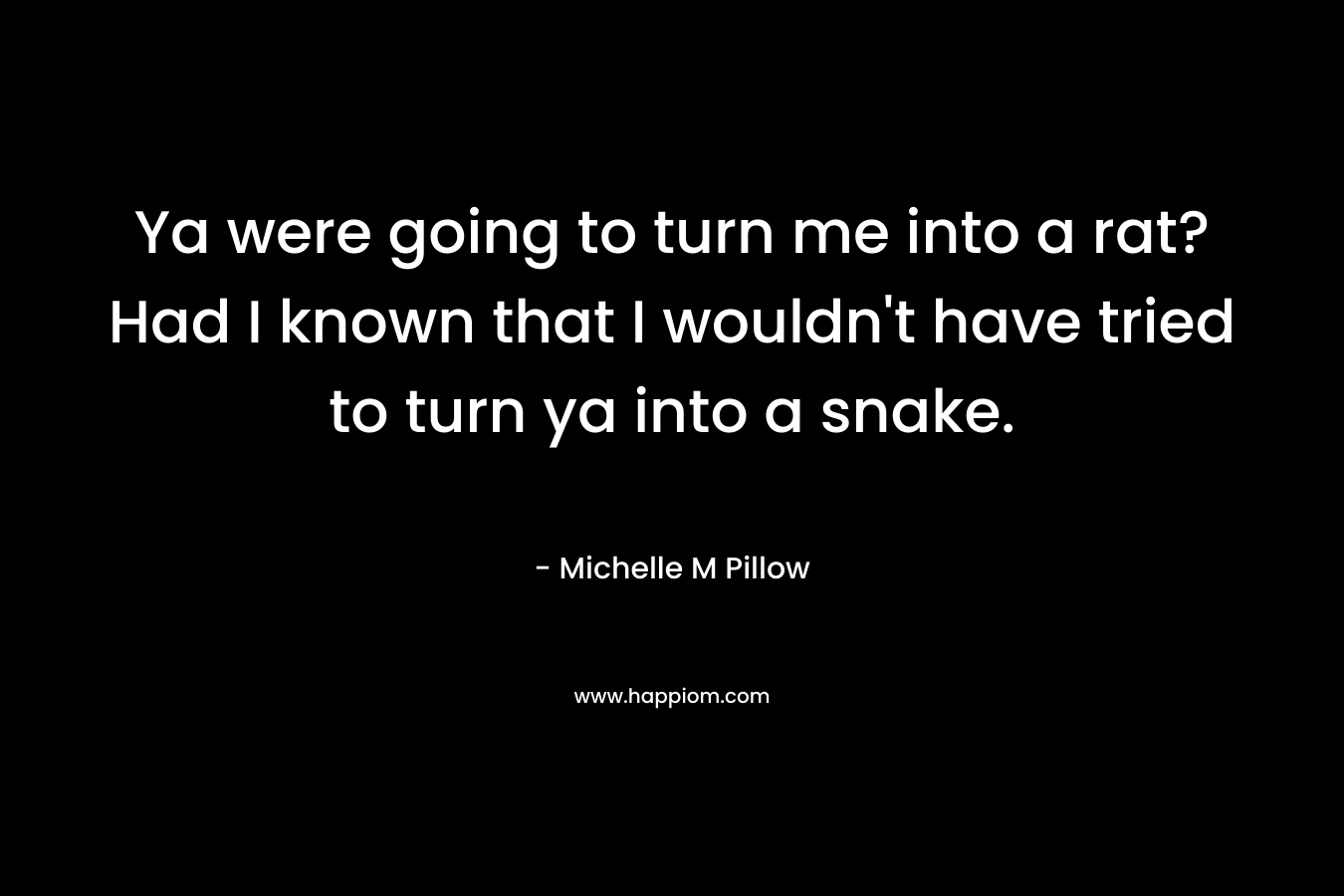 Ya were going to turn me into a rat? Had I known that I wouldn’t have tried to turn ya into a snake. – Michelle M Pillow