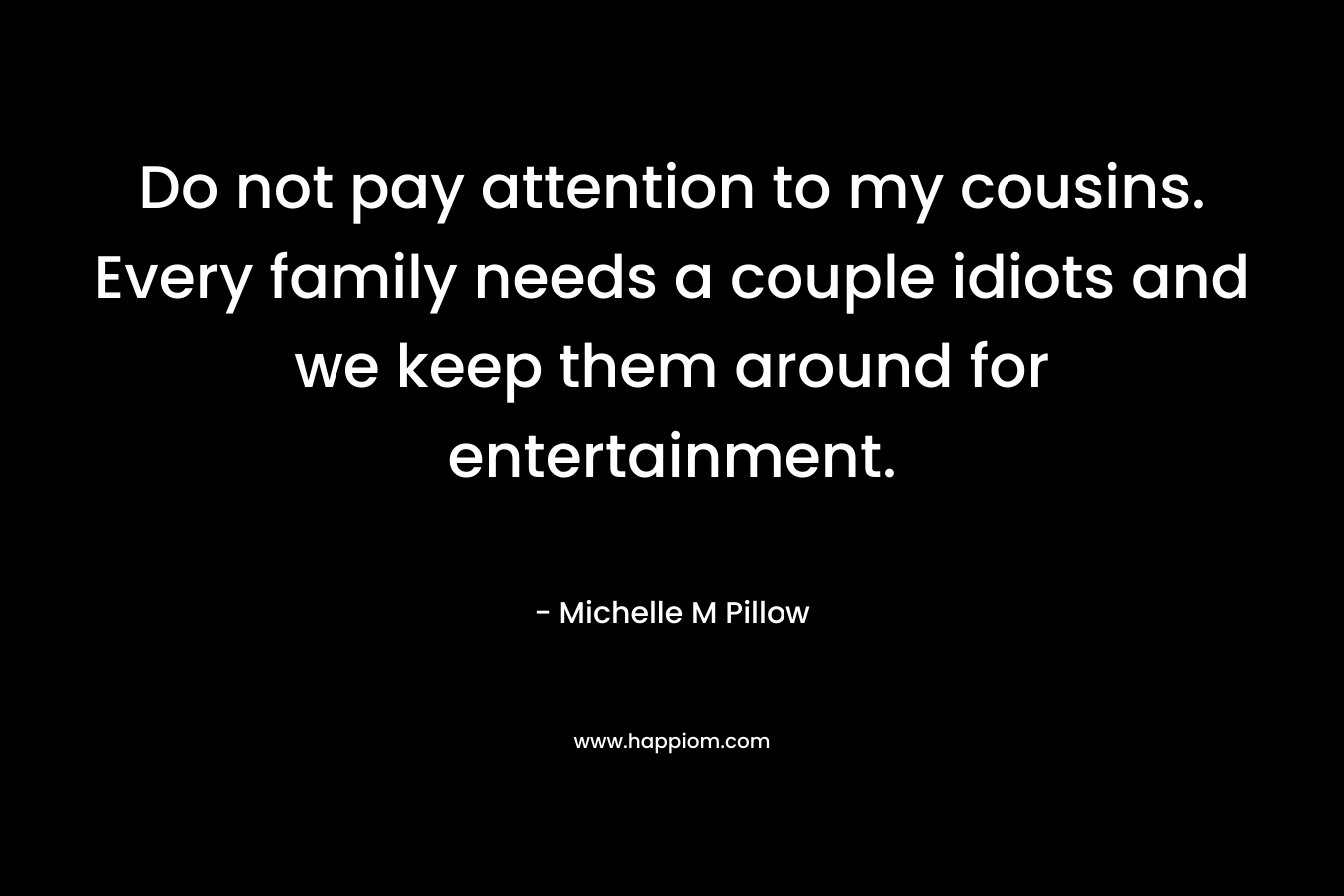Do not pay attention to my cousins. Every family needs a couple idiots and we keep them around for entertainment. – Michelle M Pillow