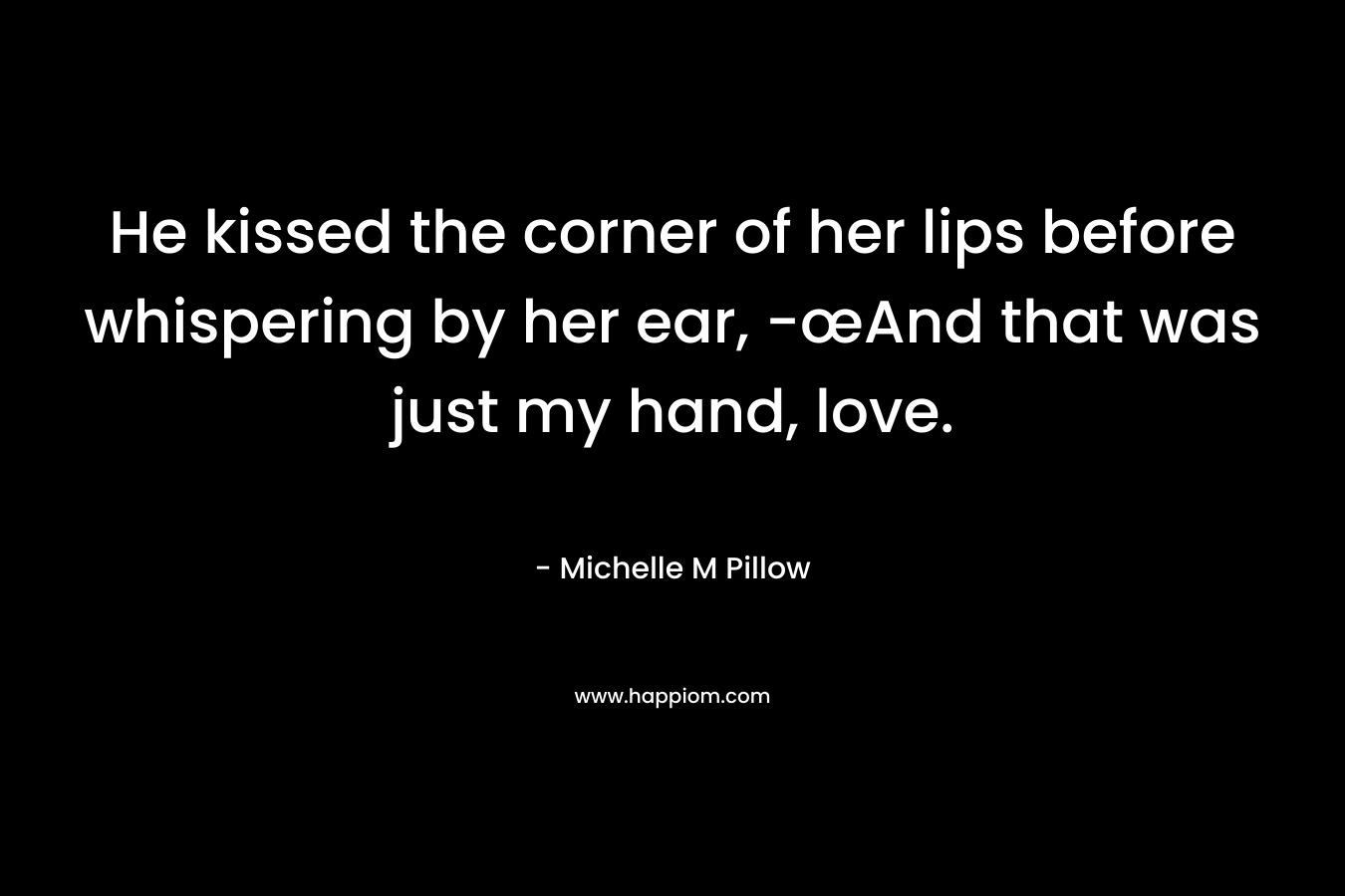 He kissed the corner of her lips before whispering by her ear, -œAnd that was just my hand, love. – Michelle M Pillow