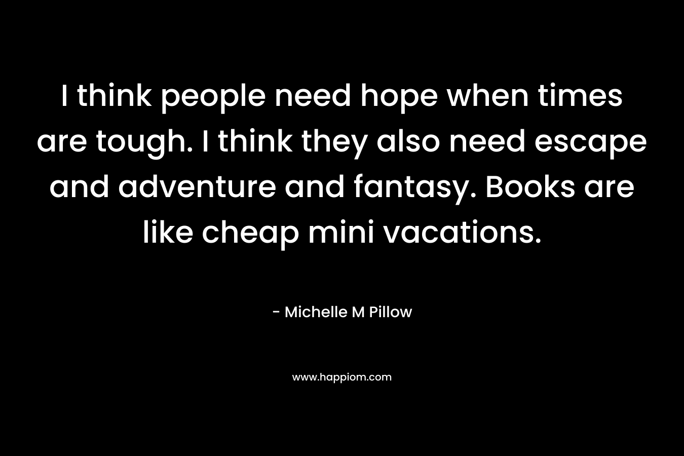 I think people need hope when times are tough. I think they also need escape and adventure and fantasy. Books are like cheap mini vacations.
