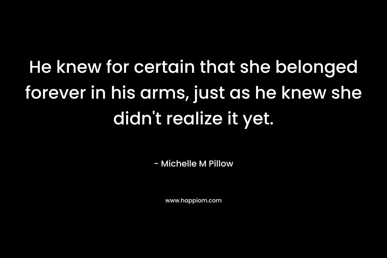 He knew for certain that she belonged forever in his arms, just as he knew she didn’t realize it yet. – Michelle M Pillow