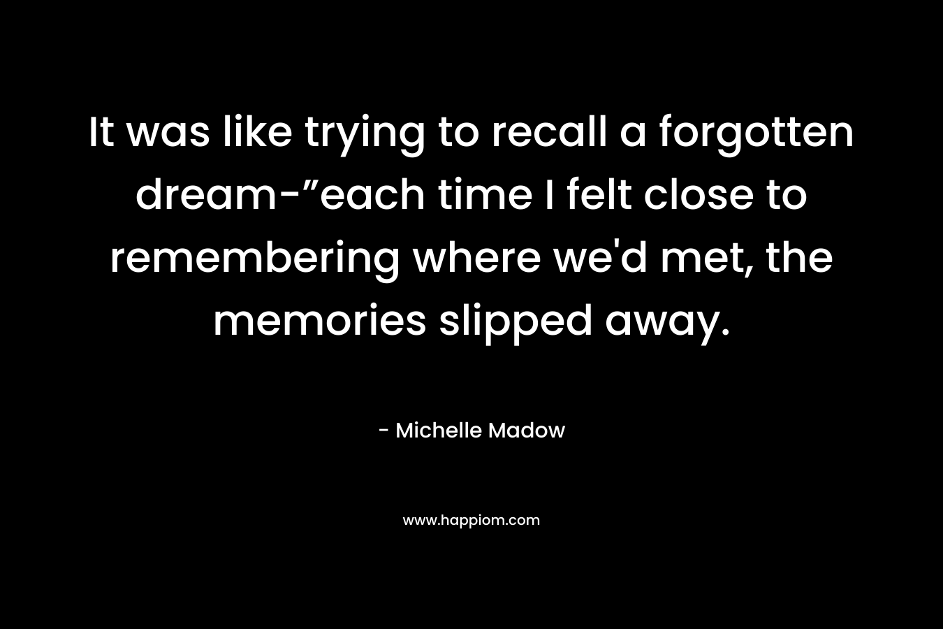 It was like trying to recall a forgotten dream-”each time I felt close to remembering where we’d met, the memories slipped away. – Michelle Madow