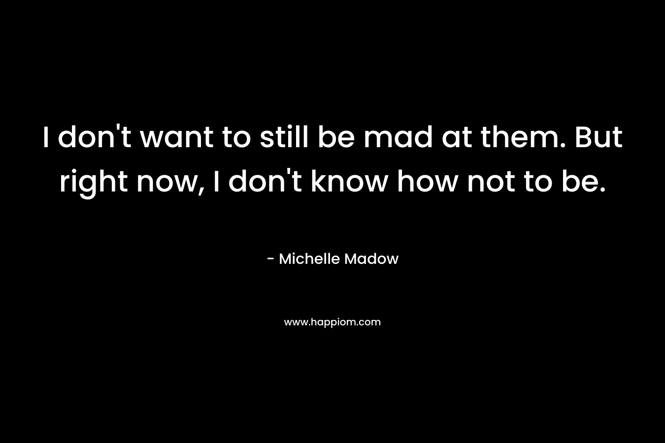 I don’t want to still be mad at them. But right now, I don’t know how not to be. – Michelle Madow