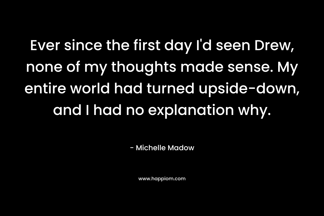 Ever since the first day I’d seen Drew, none of my thoughts made sense. My entire world had turned upside-down, and I had no explanation why. – Michelle Madow