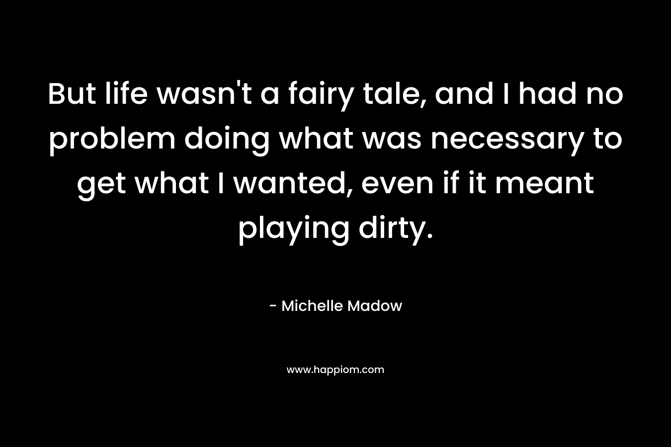 But life wasn’t a fairy tale, and I had no problem doing what was necessary to get what I wanted, even if it meant playing dirty. – Michelle Madow