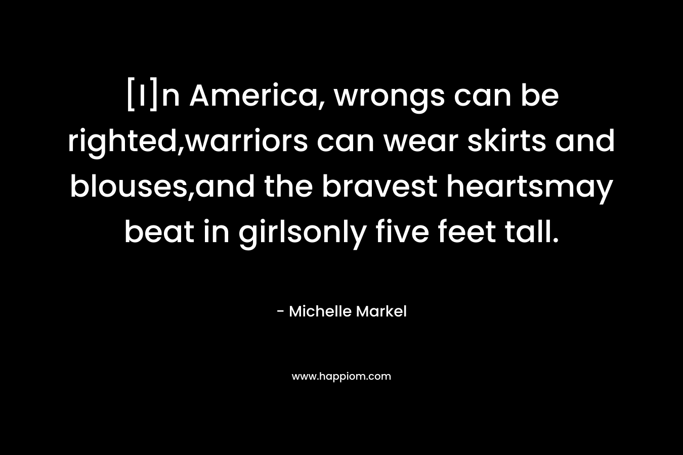 [I]n America, wrongs can be righted,warriors can wear skirts and blouses,and the bravest heartsmay beat in girlsonly five feet tall. – Michelle Markel