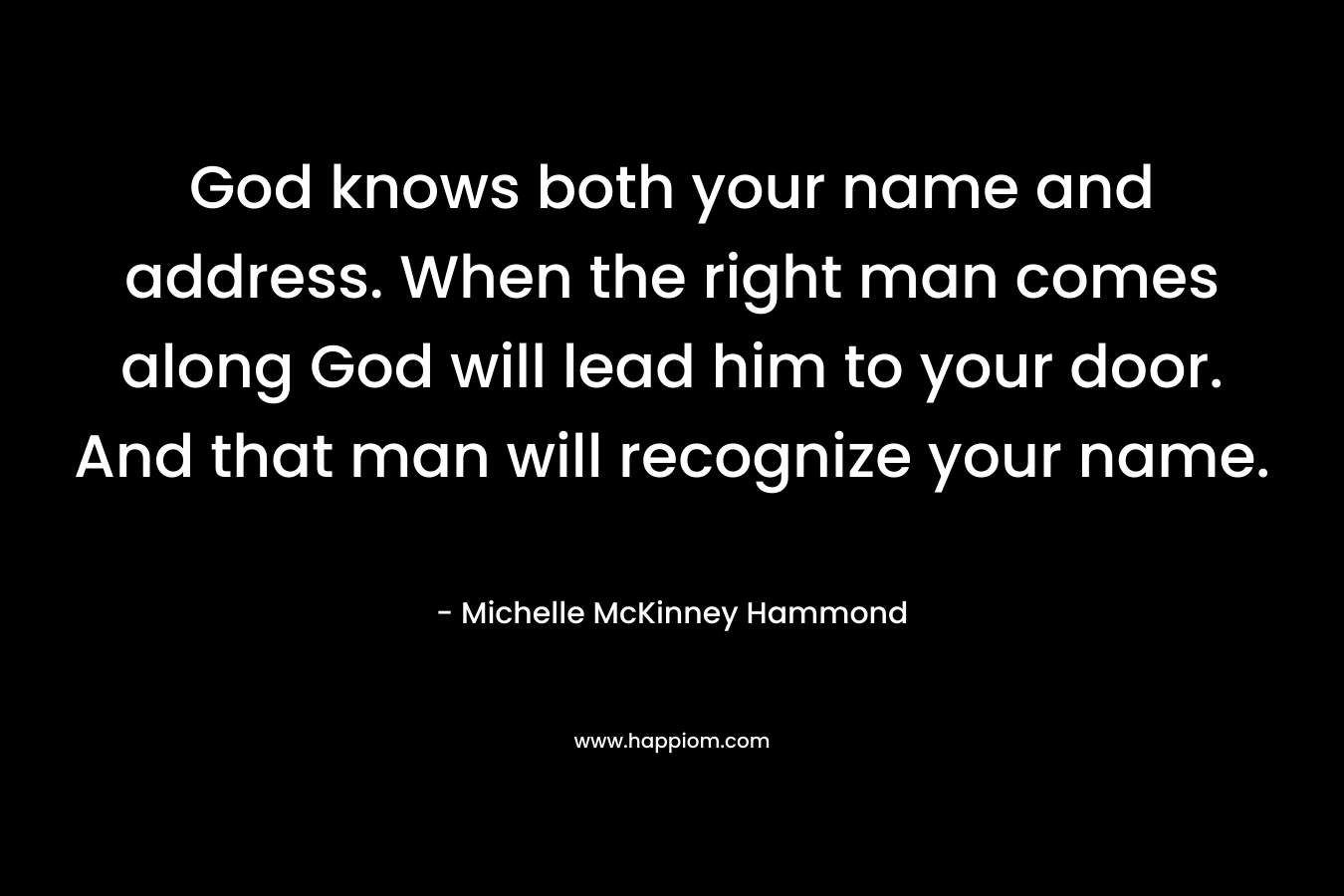 God knows both your name and address. When the right man comes along God will lead him to your door. And that man will recognize your name.