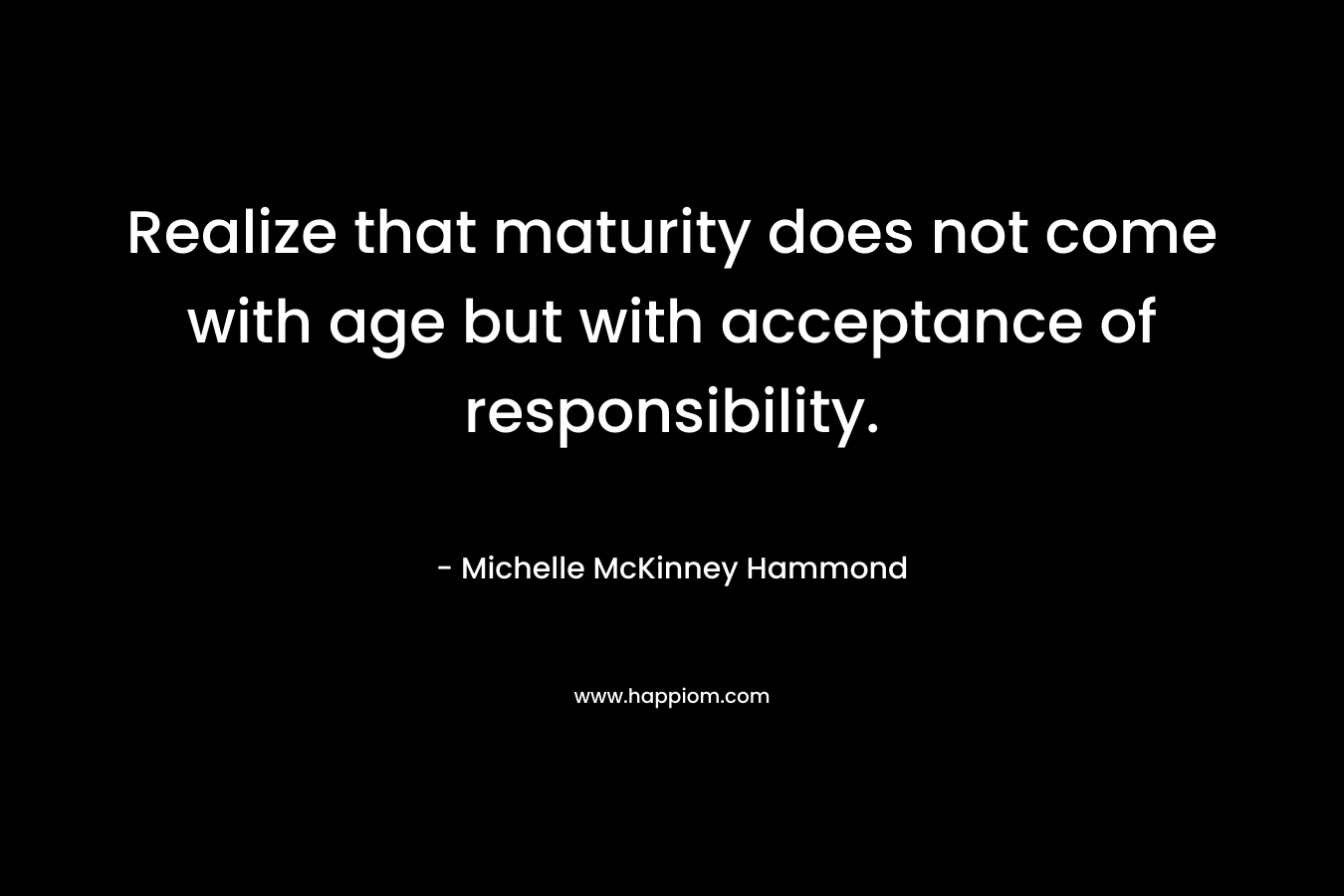 Realize that maturity does not come with age but with acceptance of responsibility.