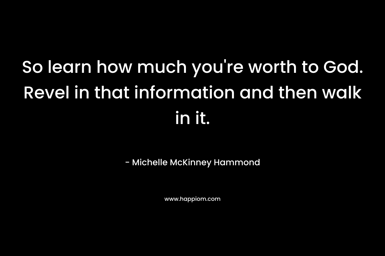 So learn how much you're worth to God. Revel in that information and then walk in it.