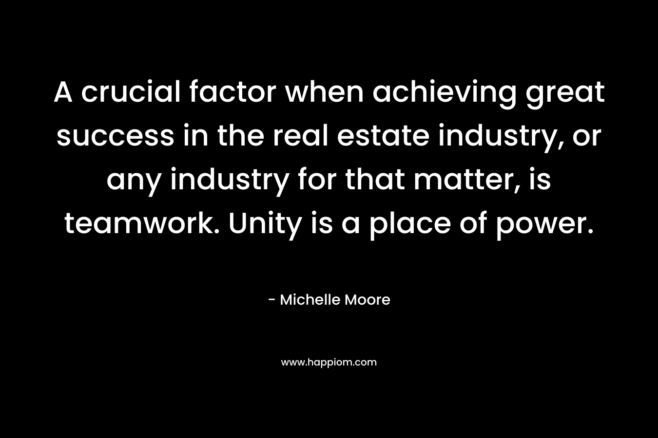 A crucial factor when achieving great success in the real estate industry, or any industry for that matter, is teamwork. Unity is a place of power. – Michelle    Moore