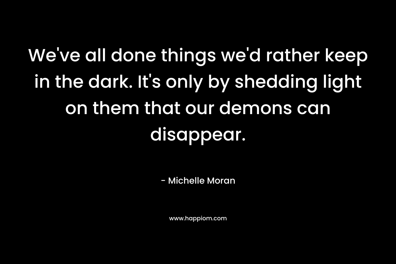 We’ve all done things we’d rather keep in the dark. It’s only by shedding light on them that our demons can disappear. – Michelle Moran