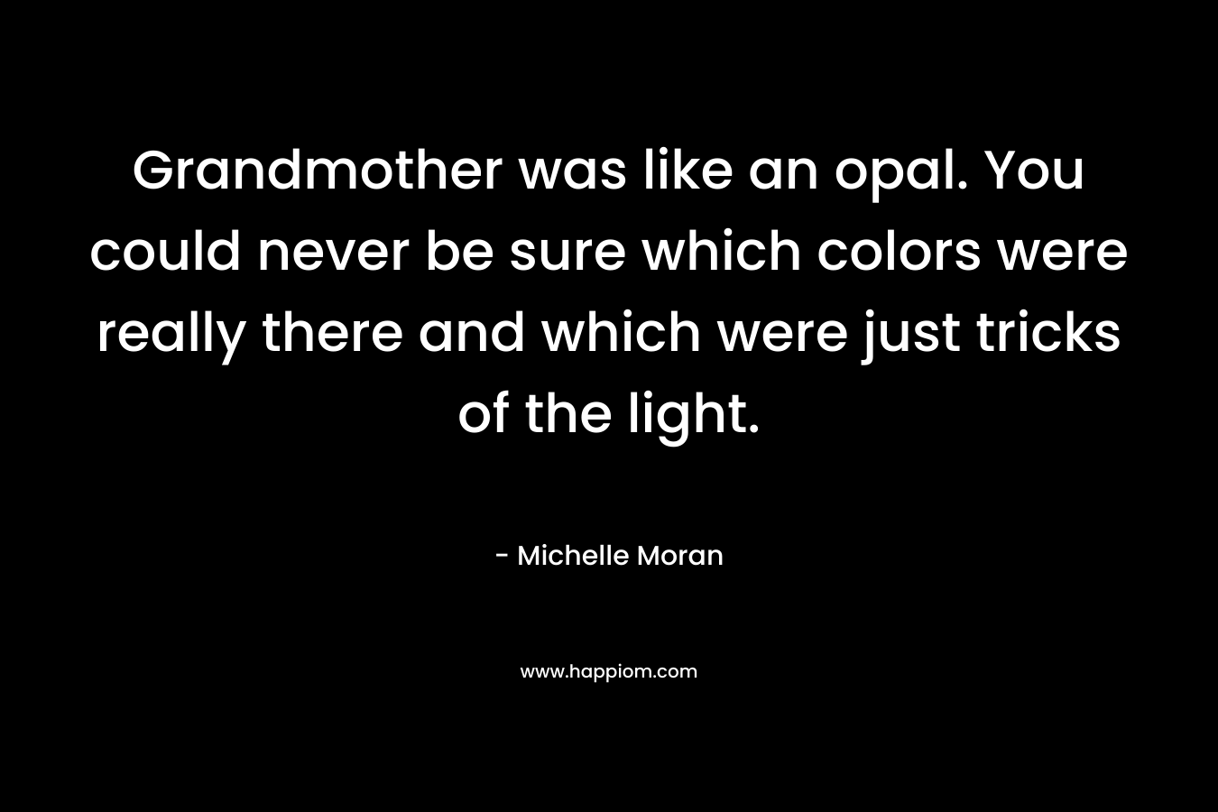 Grandmother was like an opal. You could never be sure which colors were really there and which were just tricks of the light. – Michelle Moran