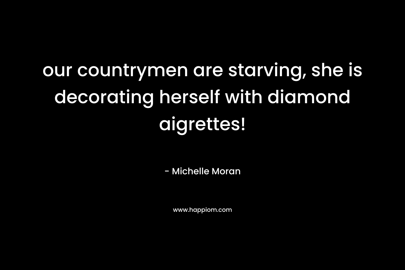 our countrymen are starving, she is decorating herself with diamond aigrettes! – Michelle Moran