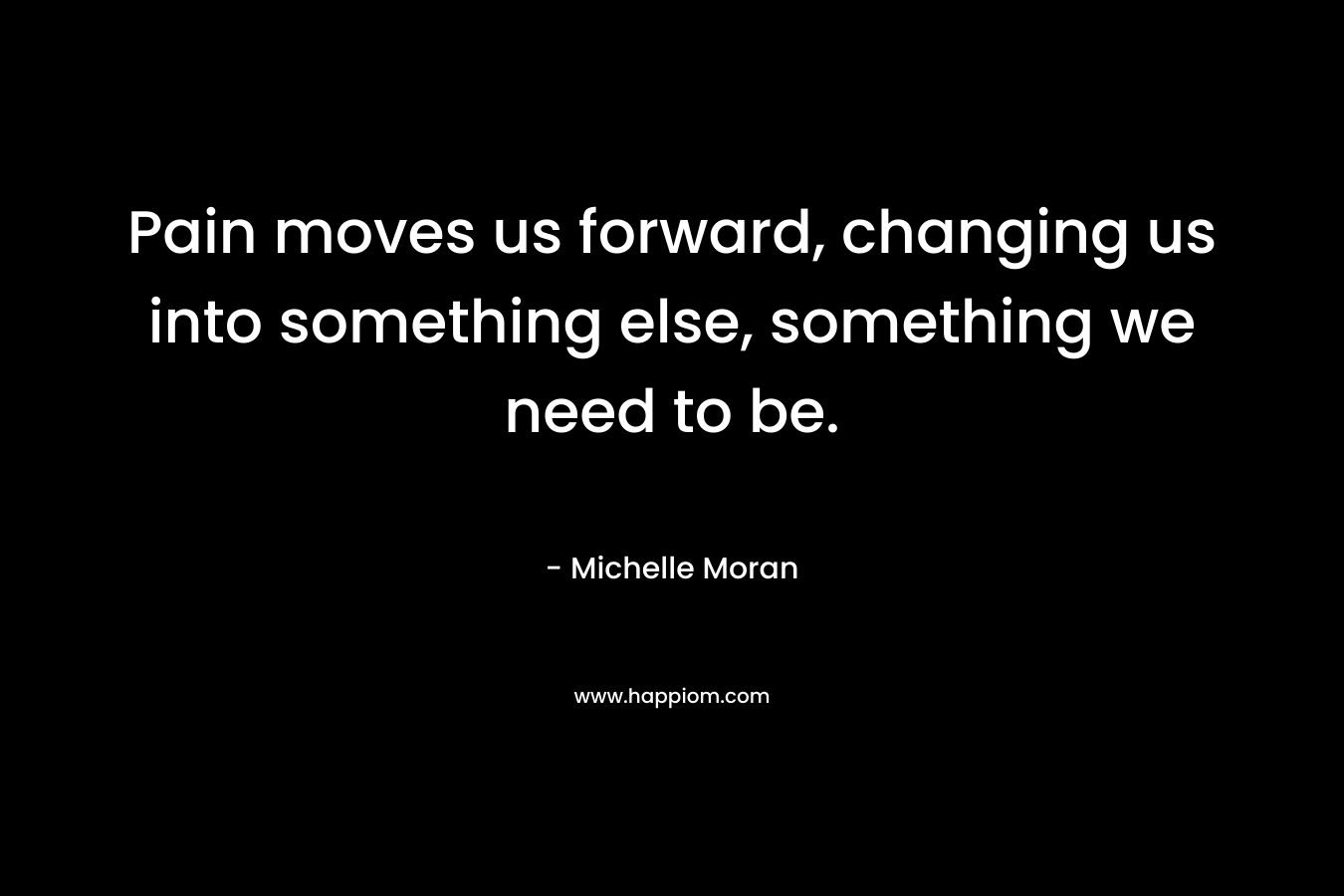 Pain moves us forward, changing us into something else, something we need to be.