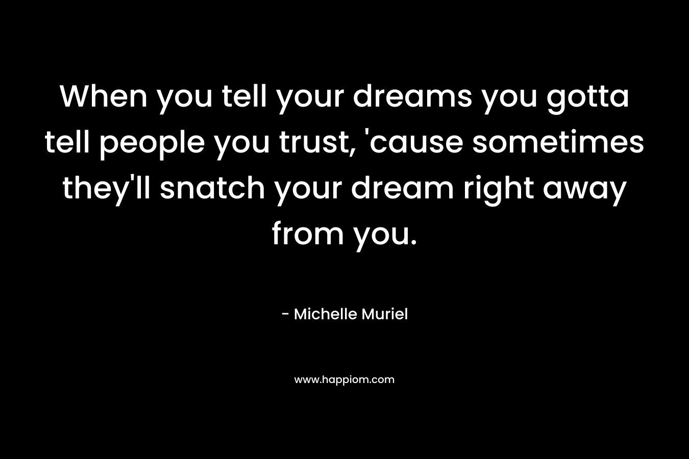 When you tell your dreams you gotta tell people you trust, ’cause sometimes they’ll snatch your dream right away from you. – Michelle Muriel