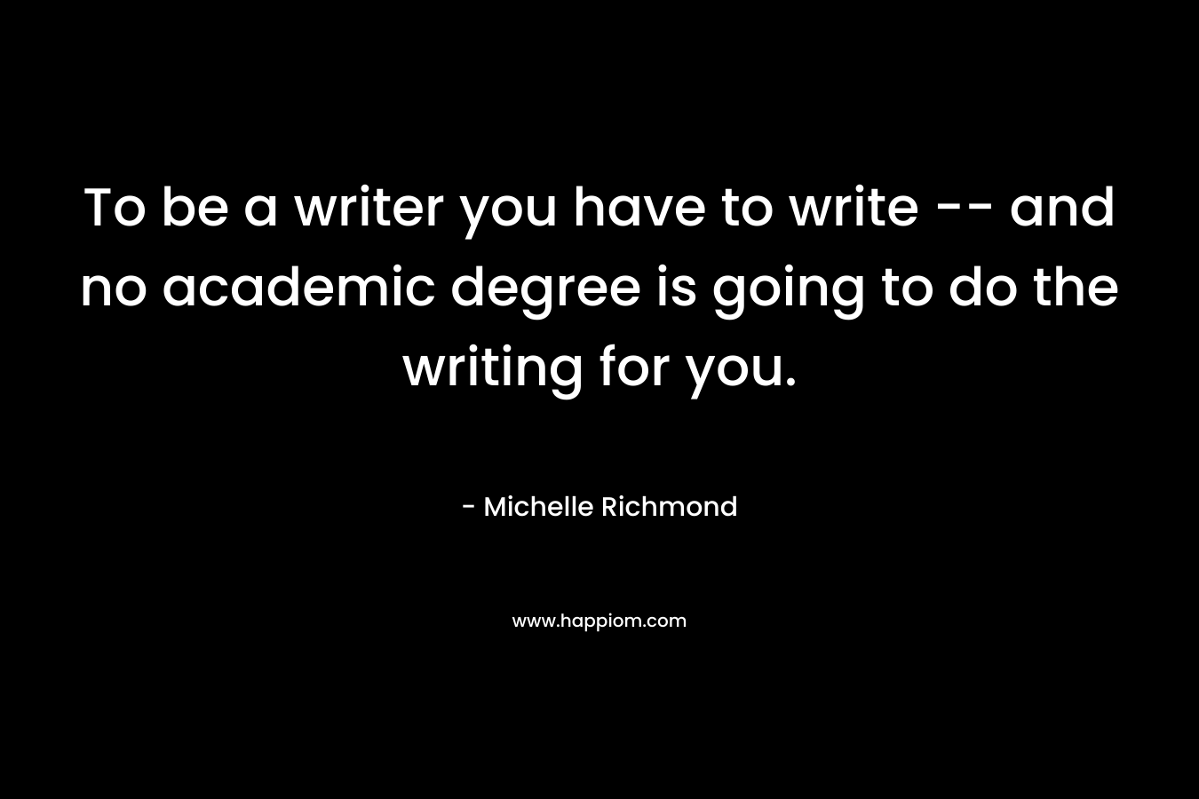 To be a writer you have to write — and no academic degree is going to do the writing for you.  – Michelle Richmond