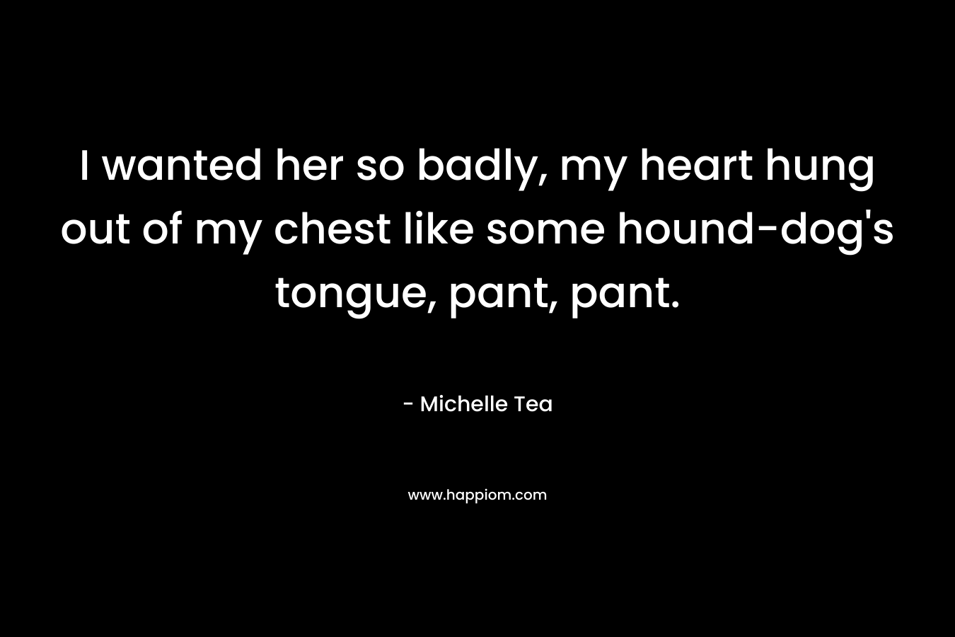 I wanted her so badly, my heart hung out of my chest like some hound-dog’s tongue, pant, pant. – Michelle Tea