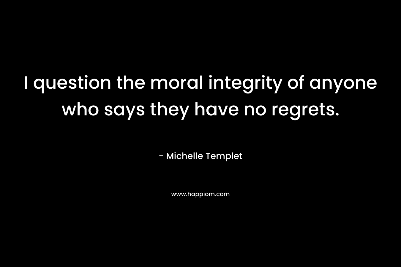 I question the moral integrity of anyone who says they have no regrets. – Michelle Templet