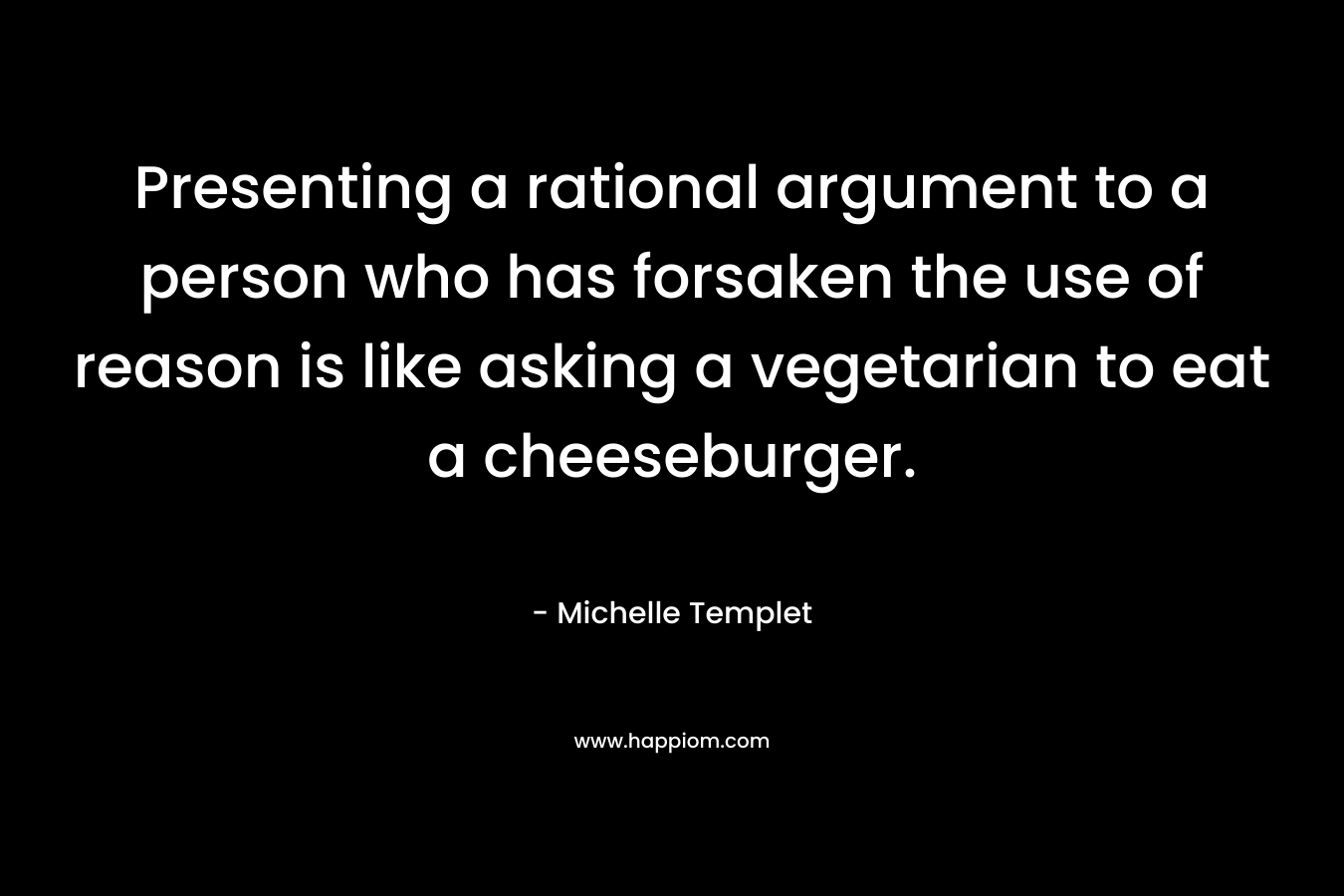 Presenting a rational argument to a person who has forsaken the use of reason is like asking a vegetarian to eat a cheeseburger. – Michelle Templet