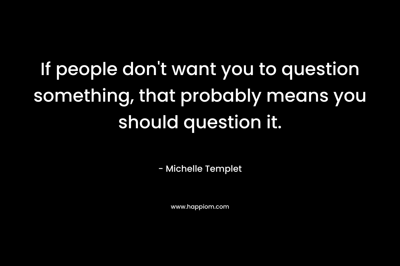 If people don't want you to question something, that probably means you should question it.