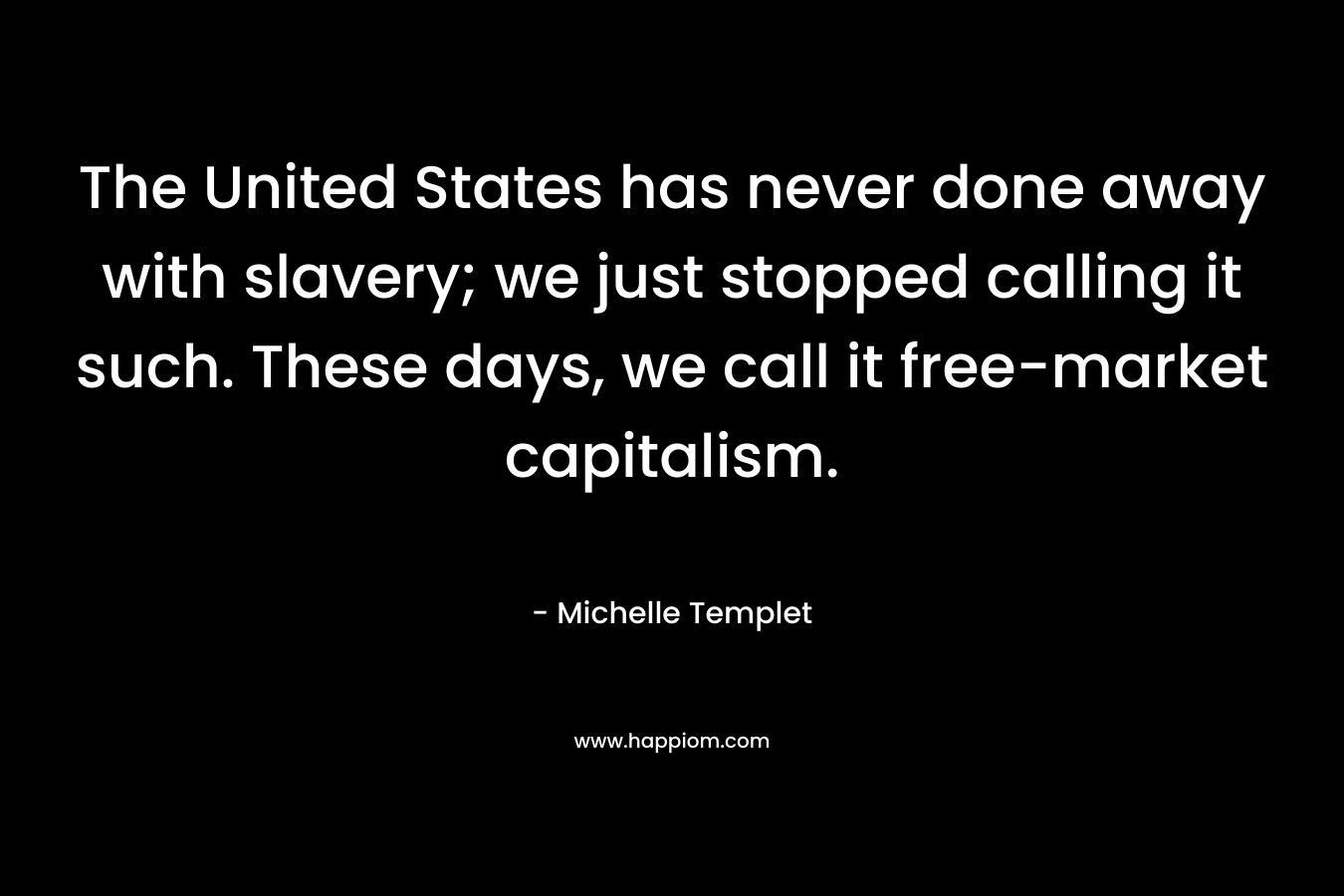 The United States has never done away with slavery; we just stopped calling it such. These days, we call it free-market capitalism. – Michelle Templet