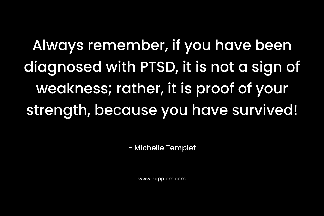 Always remember, if you have been diagnosed with PTSD, it is not a sign of weakness; rather, it is proof of your strength, because you have survived!
