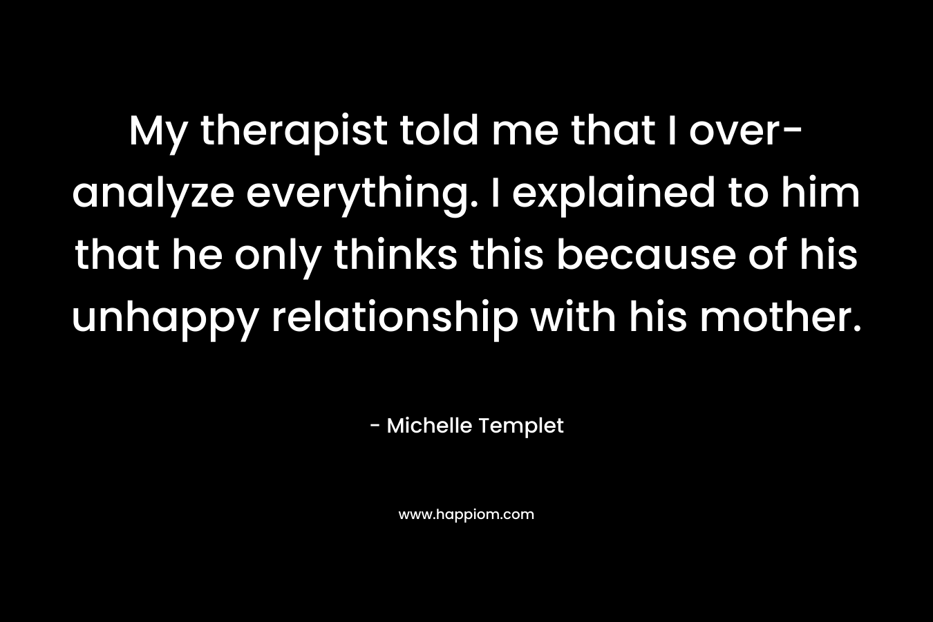 My therapist told me that I over-analyze everything. I explained to him that he only thinks this because of his unhappy relationship with his mother. – Michelle Templet