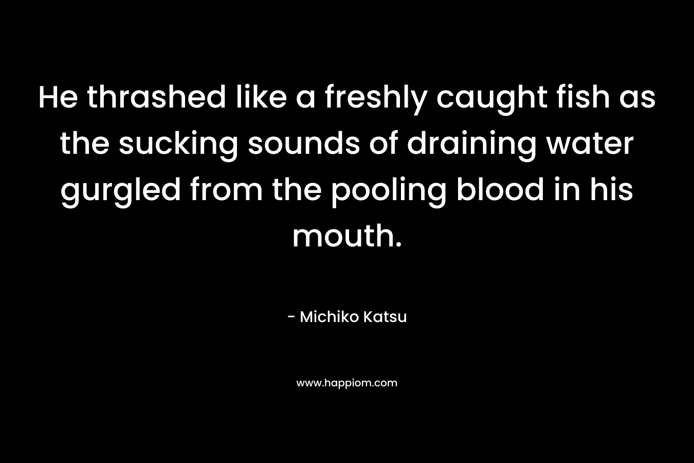 He thrashed like a freshly caught fish as the sucking sounds of draining water gurgled from the pooling blood in his mouth. – Michiko Katsu