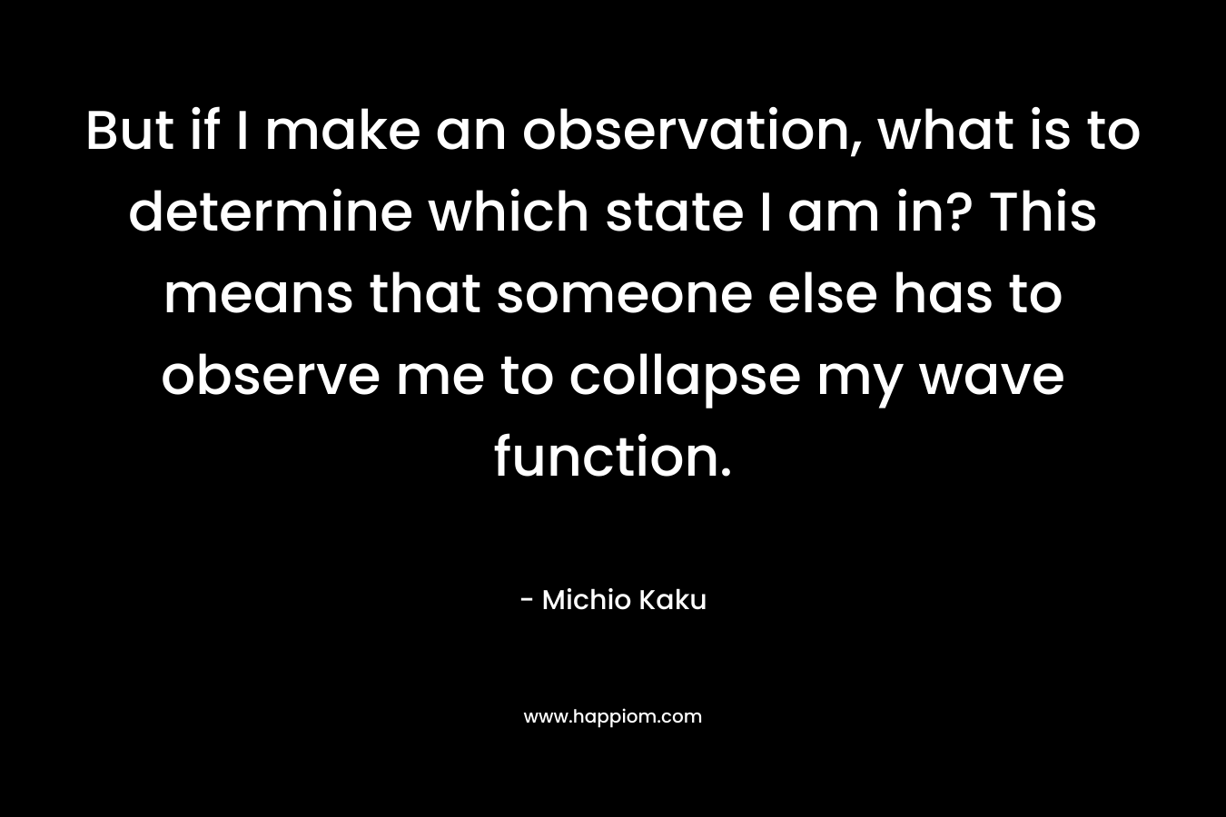 But if I make an observation, what is to determine which state I am in? This means that someone else has to observe me to collapse my wave function. – Michio Kaku