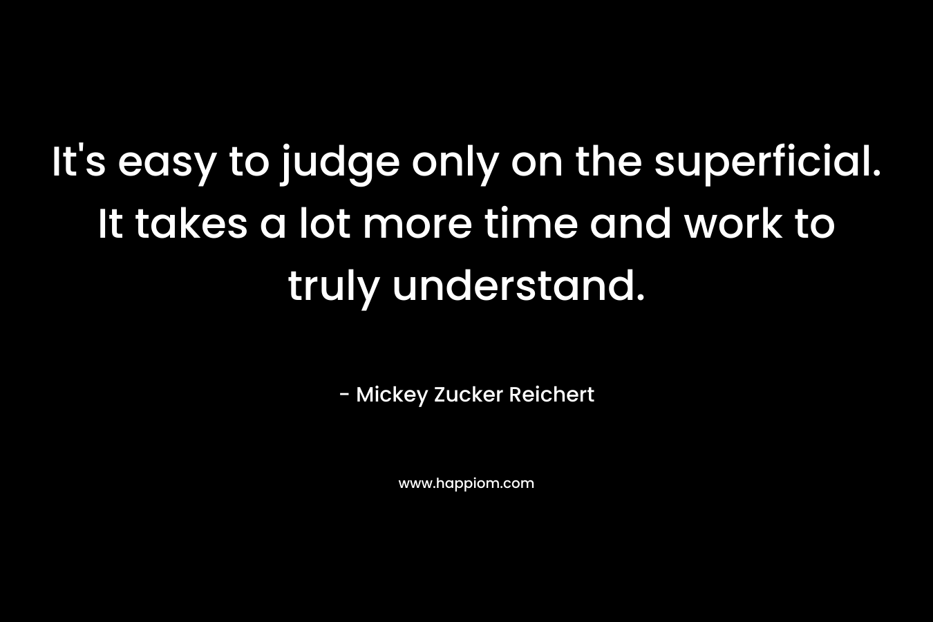 It’s easy to judge only on the superficial. It takes a lot more time and work to truly understand. – Mickey Zucker Reichert
