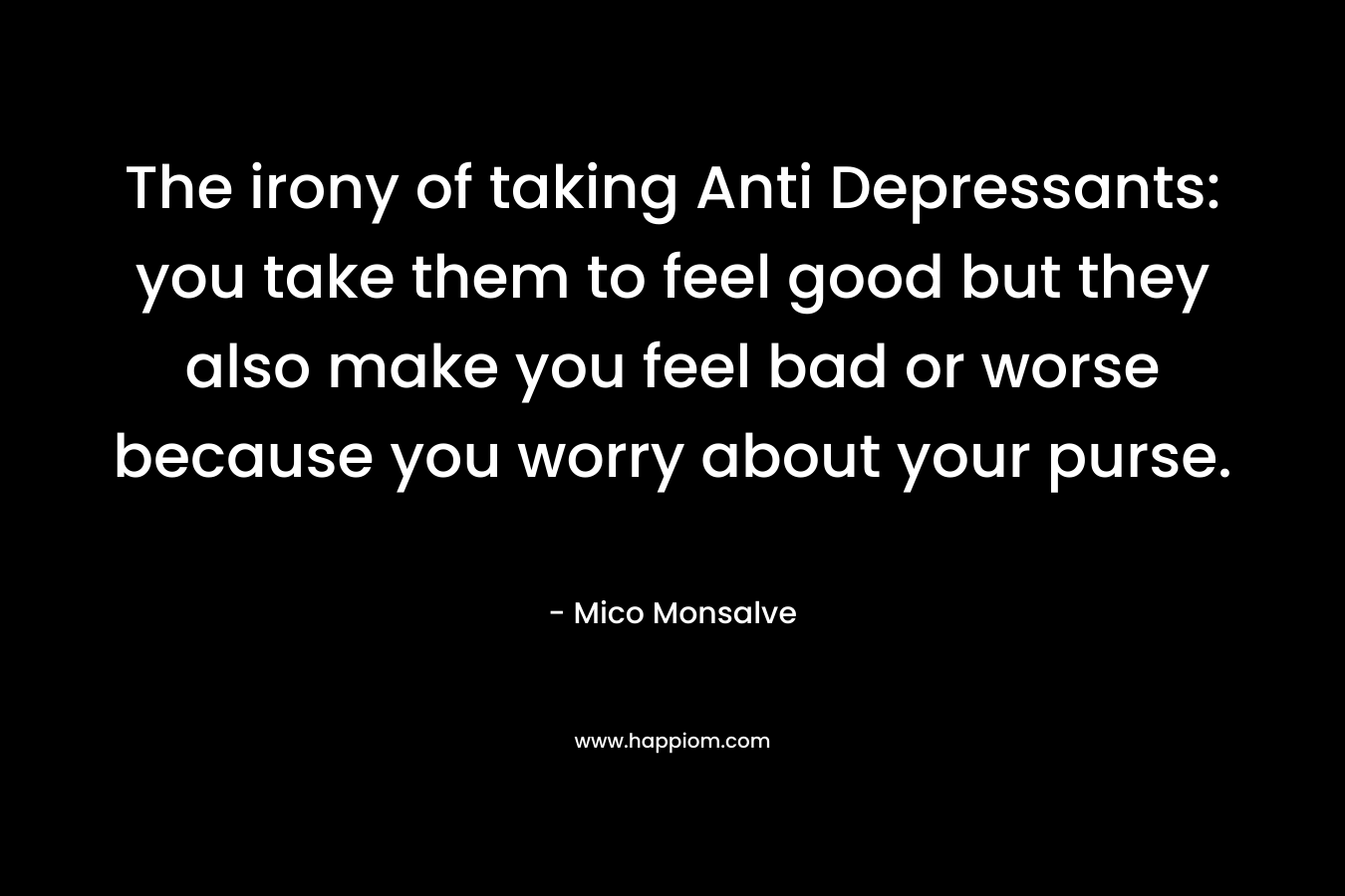 The irony of taking Anti Depressants: you take them to feel good but they also make you feel bad or worse because you worry about your purse.
