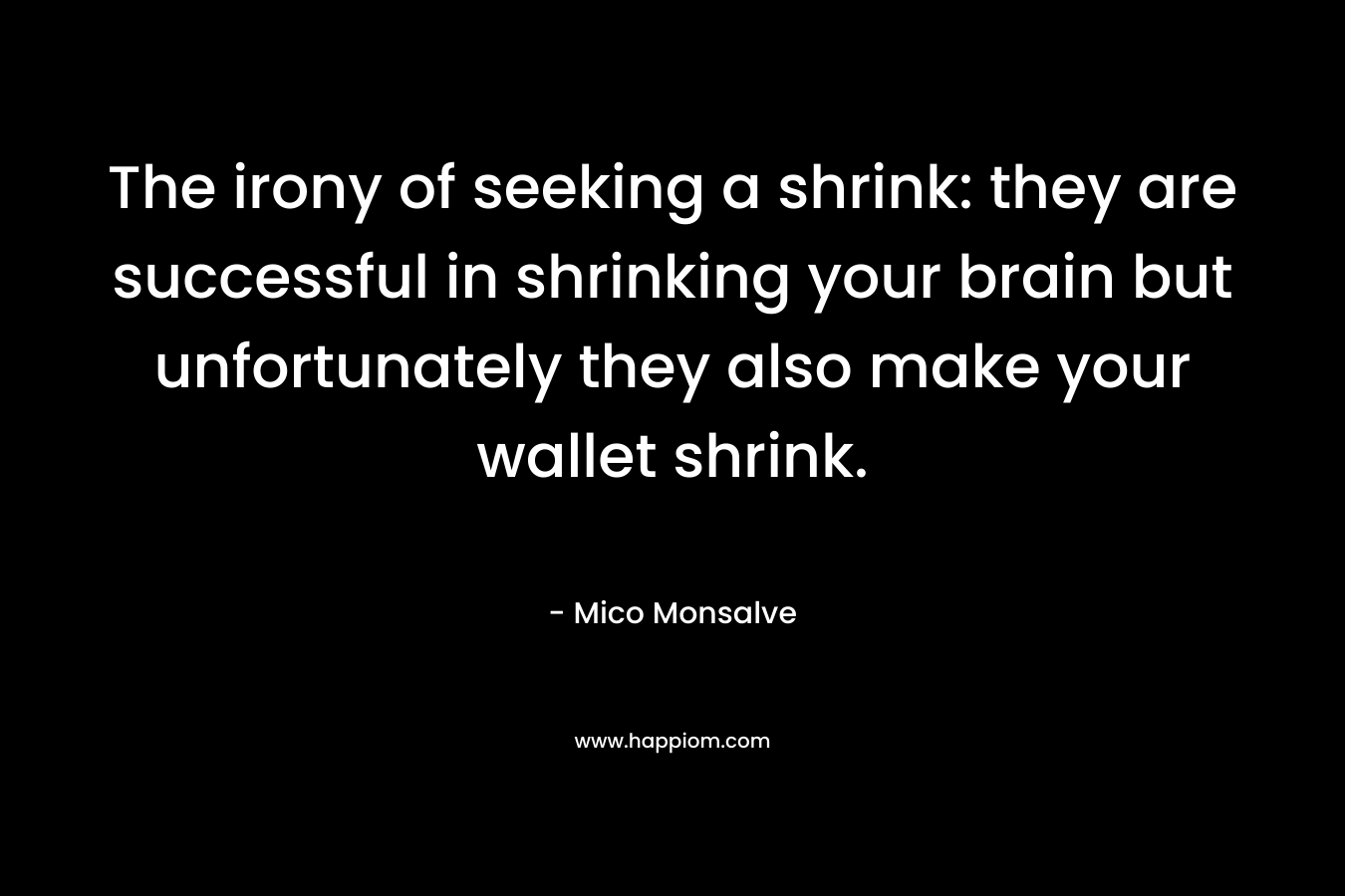 The irony of seeking a shrink: they are successful in shrinking your brain but unfortunately they also make your wallet shrink. – Mico Monsalve