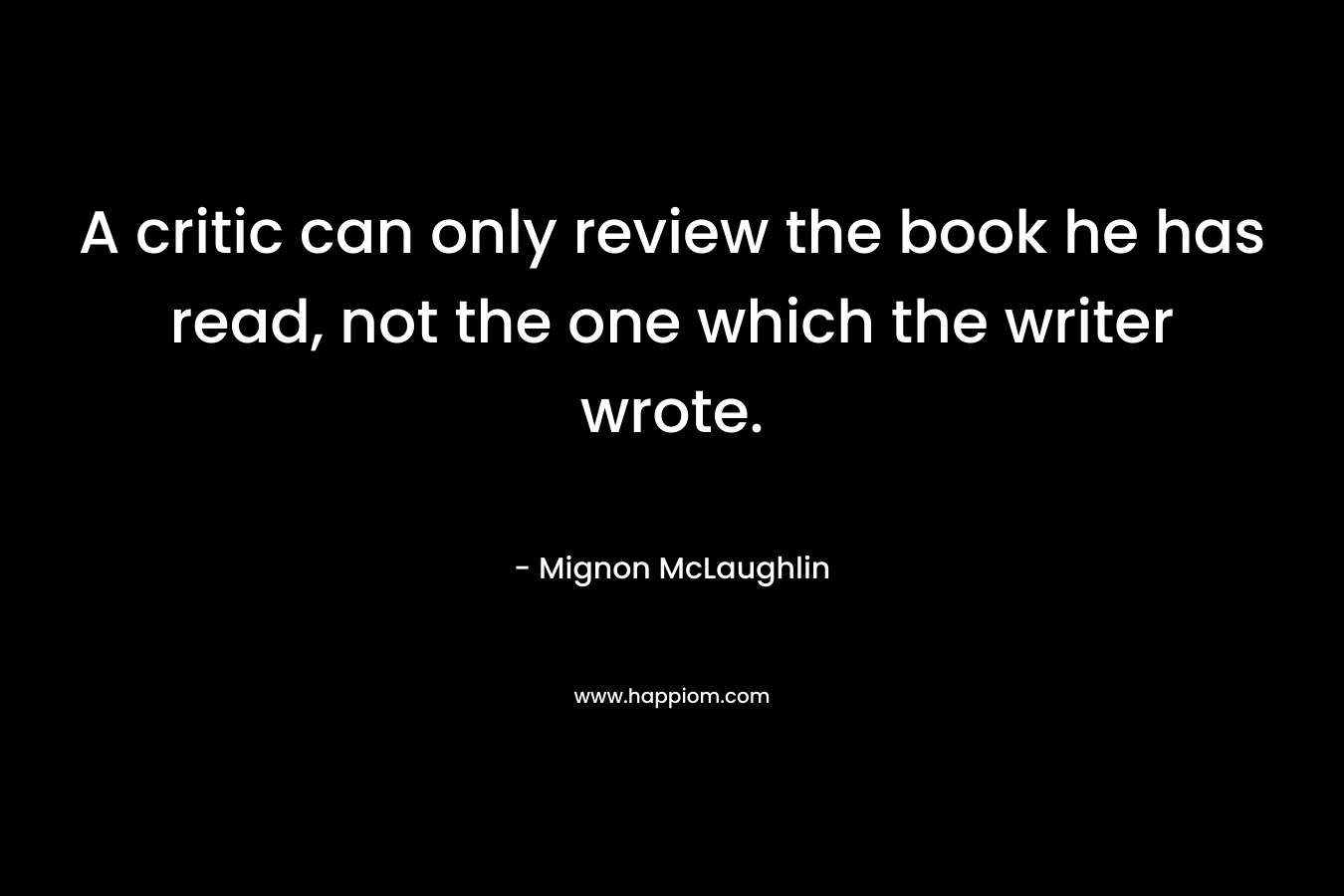 A critic can only review the book he has read, not the one which the writer wrote. – Mignon McLaughlin