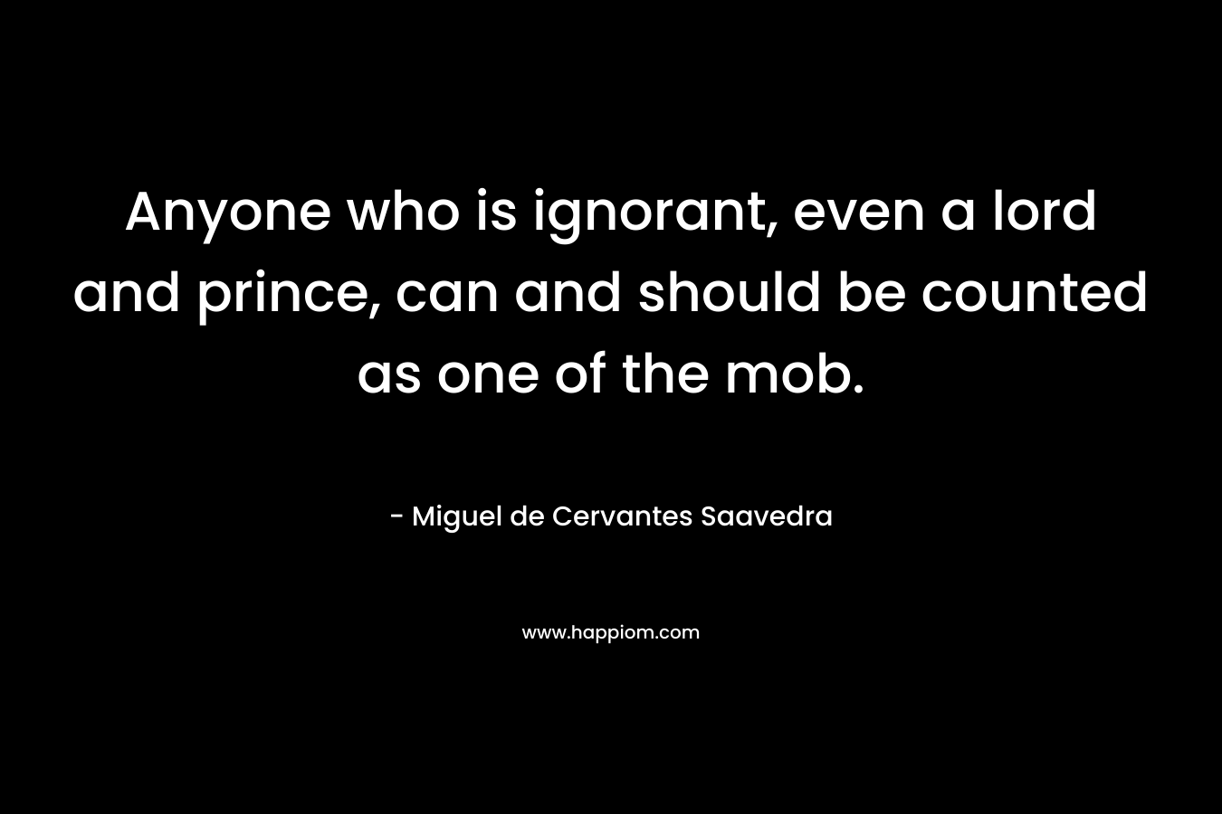 Anyone who is ignorant, even a lord and prince, can and should be counted as one of the mob. – Miguel de Cervantes Saavedra