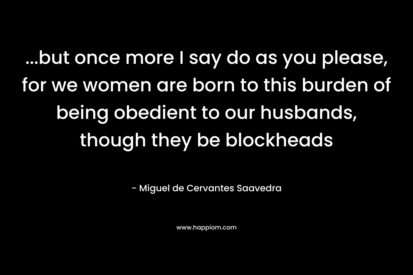 ...but once more I say do as you please, for we women are born to this burden of being obedient to our husbands, though they be blockheads
