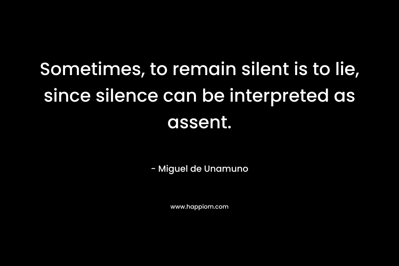 Sometimes, to remain silent is to lie, since silence can be interpreted as assent. – Miguel de Unamuno
