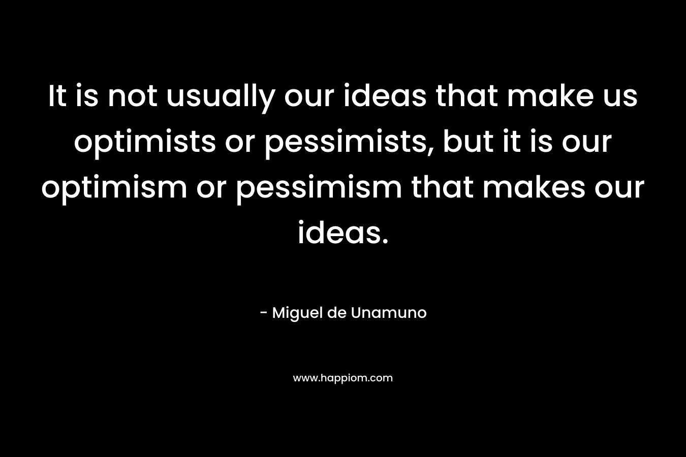 It is not usually our ideas that make us optimists or pessimists, but it is our optimism or pessimism that makes our ideas. – Miguel de Unamuno