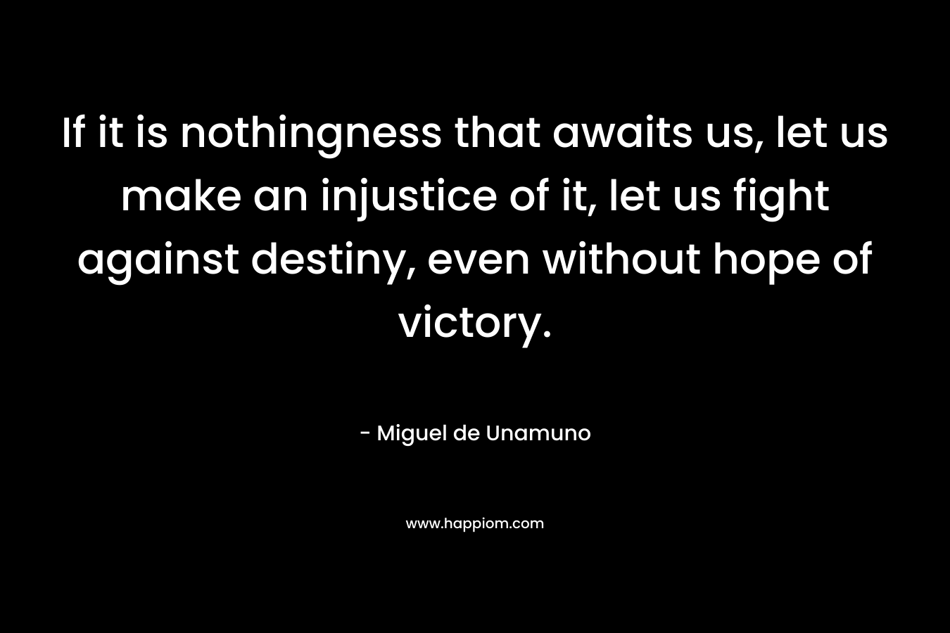 If it is nothingness that awaits us, let us make an injustice of it, let us fight against destiny, even without hope of victory. – Miguel de Unamuno