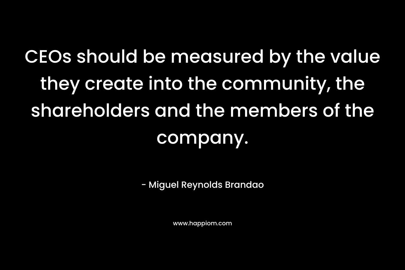 CEOs should be measured by the value they create into the community, the shareholders and the members of the company. – Miguel Reynolds Brandao