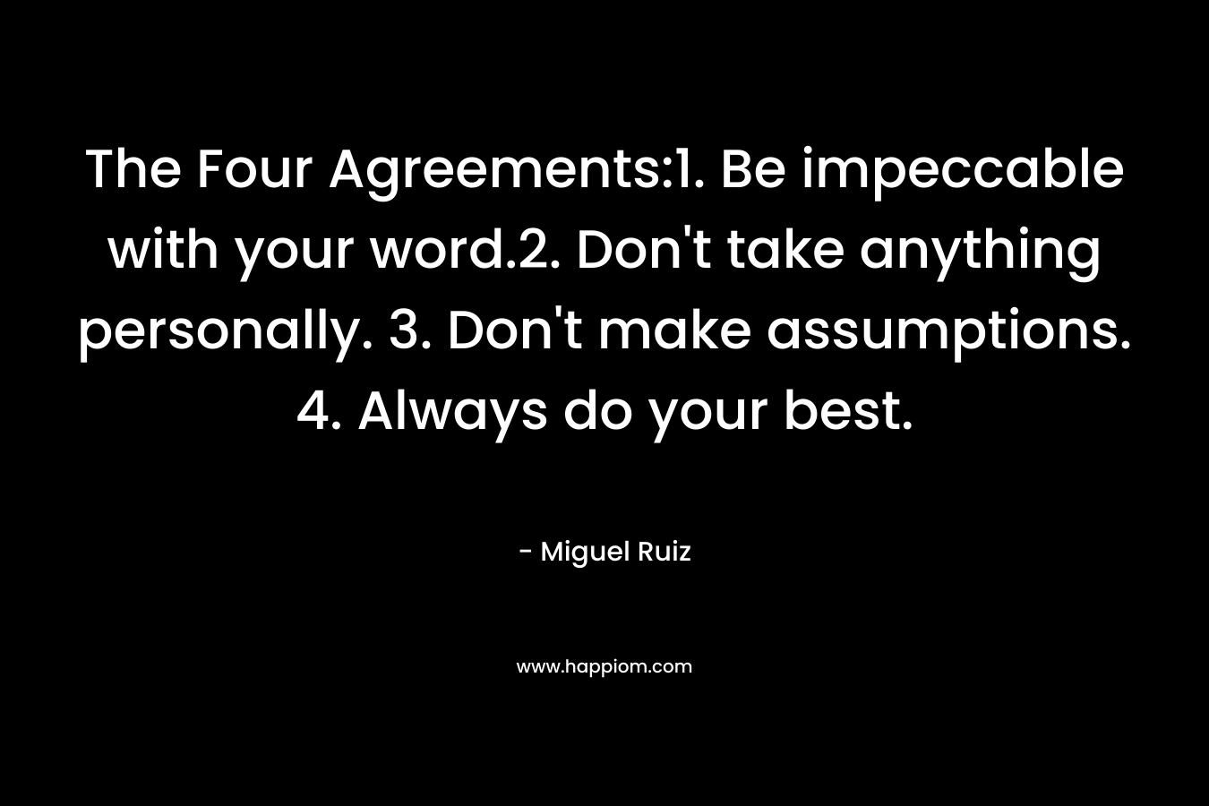 The Four Agreements:1. Be impeccable with your word.2. Don't take anything personally. 3. Don't make assumptions. 4. Always do your best.