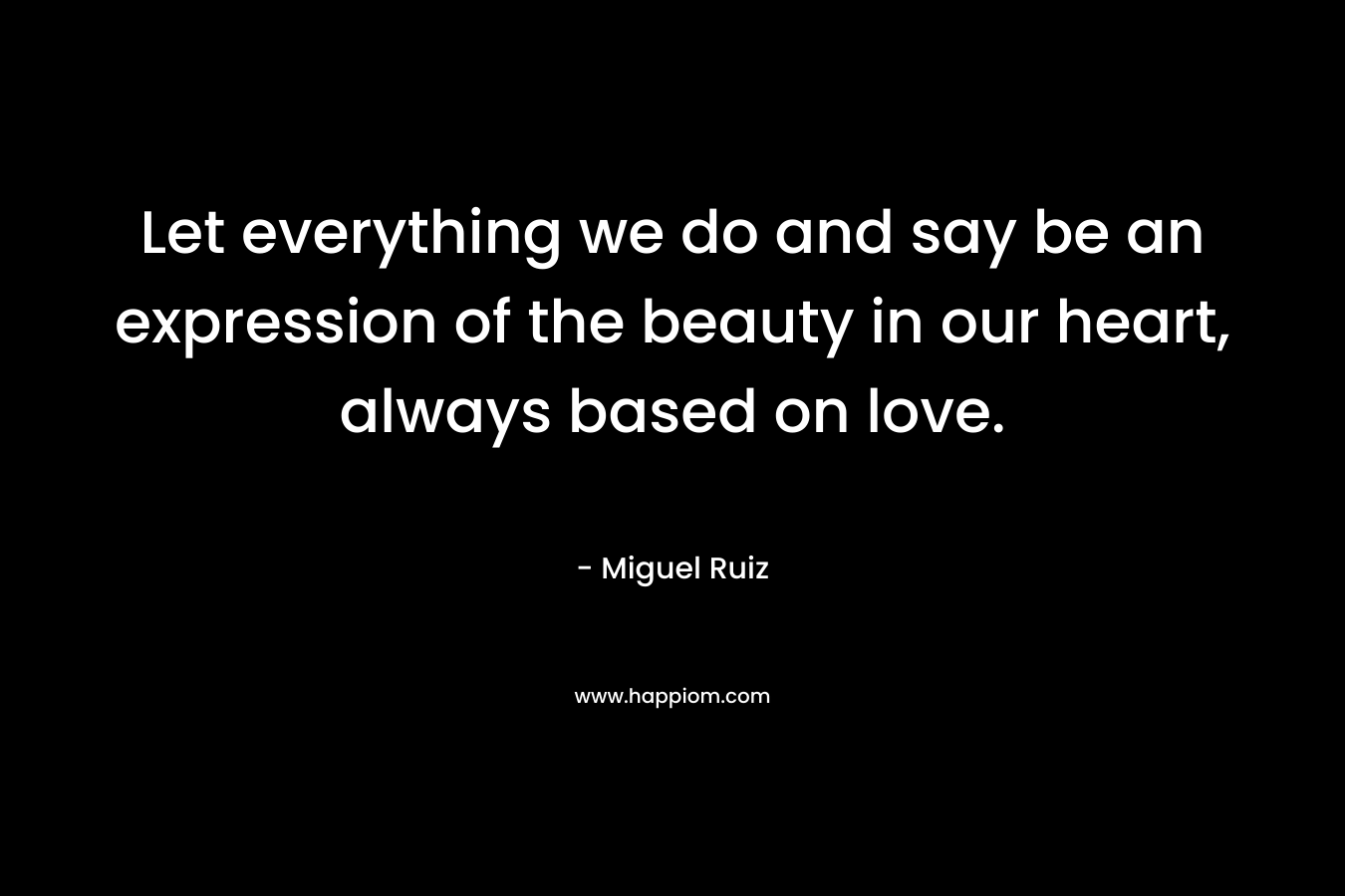 Let everything we do and say be an expression of the beauty in our heart, always based on love. – Miguel Ruiz
