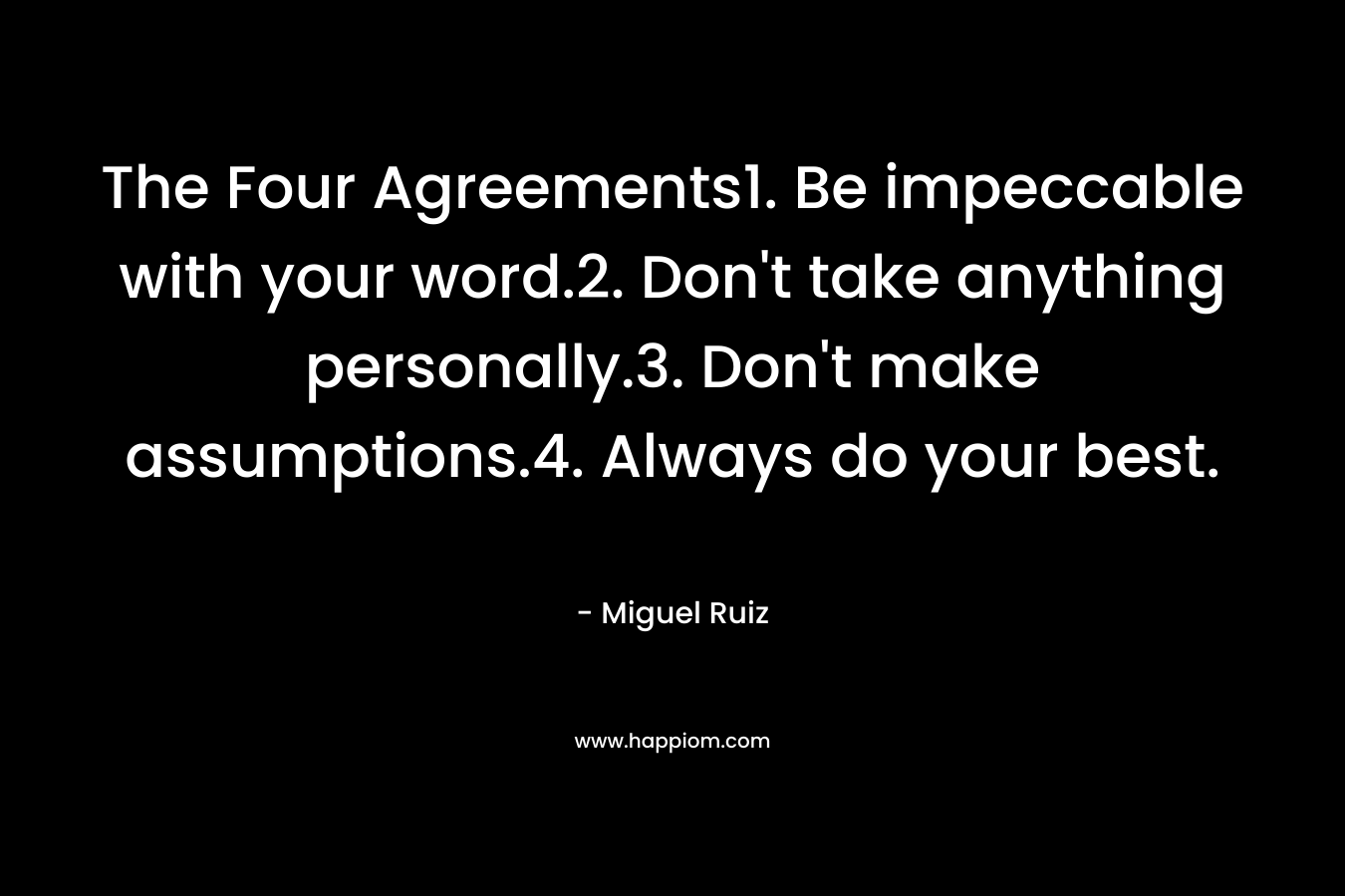The Four Agreements1. Be impeccable with your word.2. Don't take anything personally.3. Don't make assumptions.4. Always do your best. 