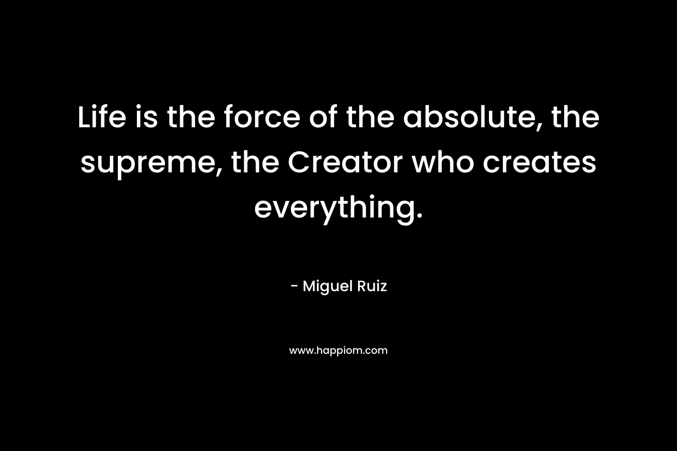 Life is the force of the absolute, the supreme, the Creator who creates everything. – Miguel Ruiz