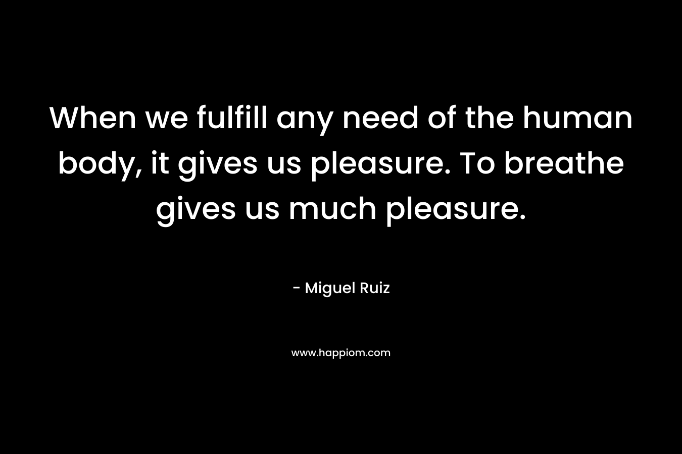 When we fulfill any need of the human body, it gives us pleasure. To breathe gives us much pleasure. – Miguel Ruiz