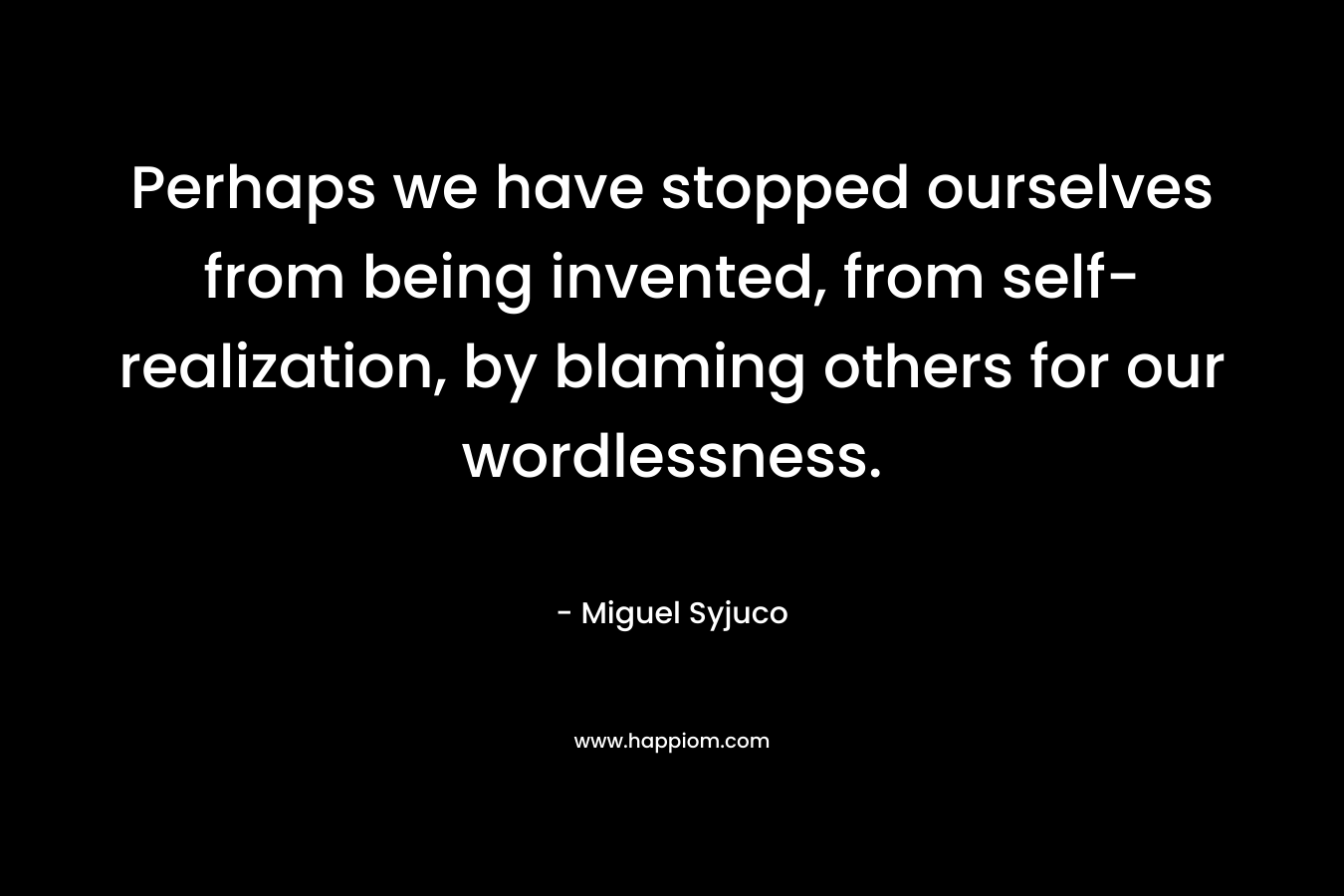 Perhaps we have stopped ourselves from being invented, from self-realization, by blaming others for our wordlessness. – Miguel Syjuco