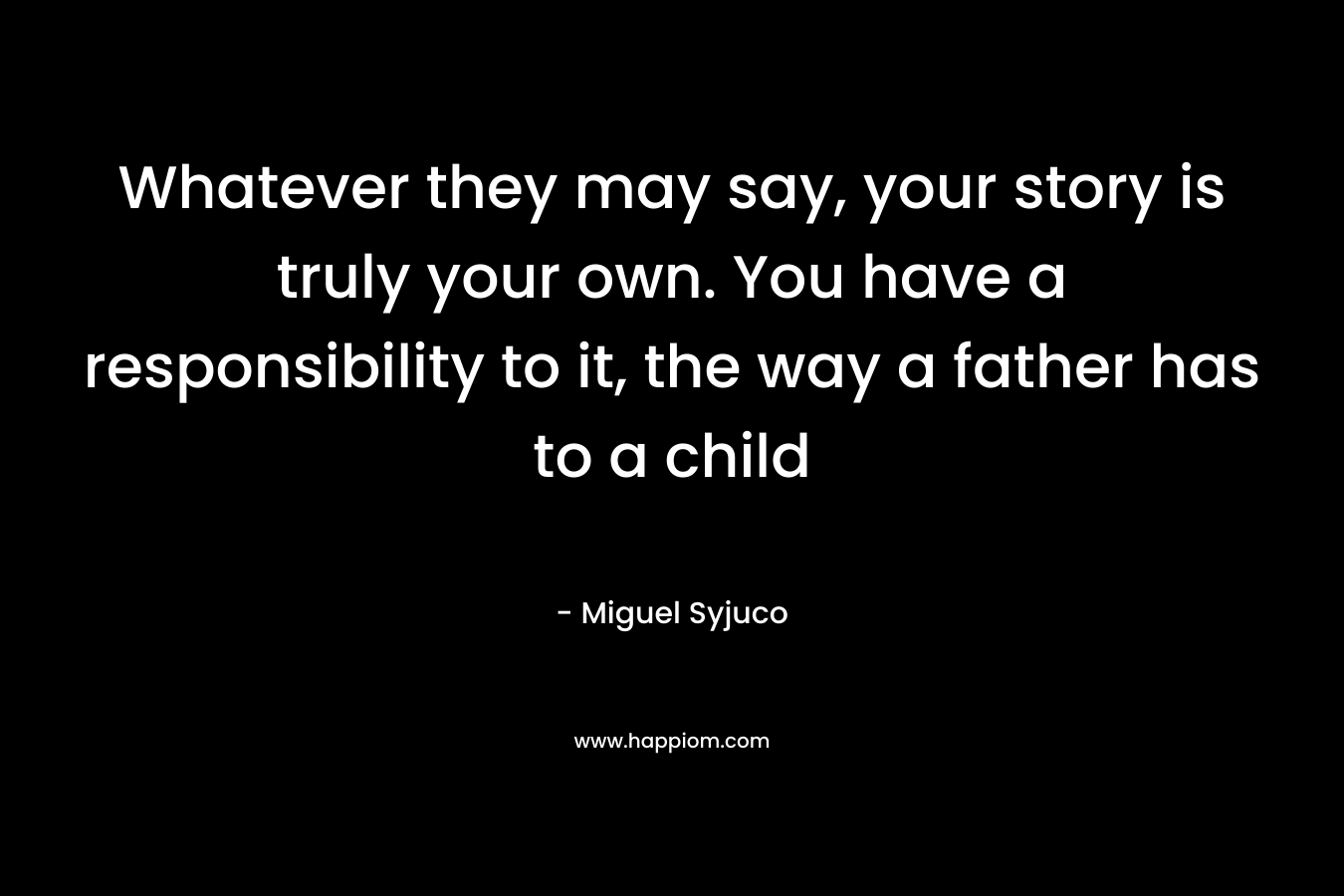 Whatever they may say, your story is truly your own. You have a responsibility to it, the way a father has to a child – Miguel Syjuco