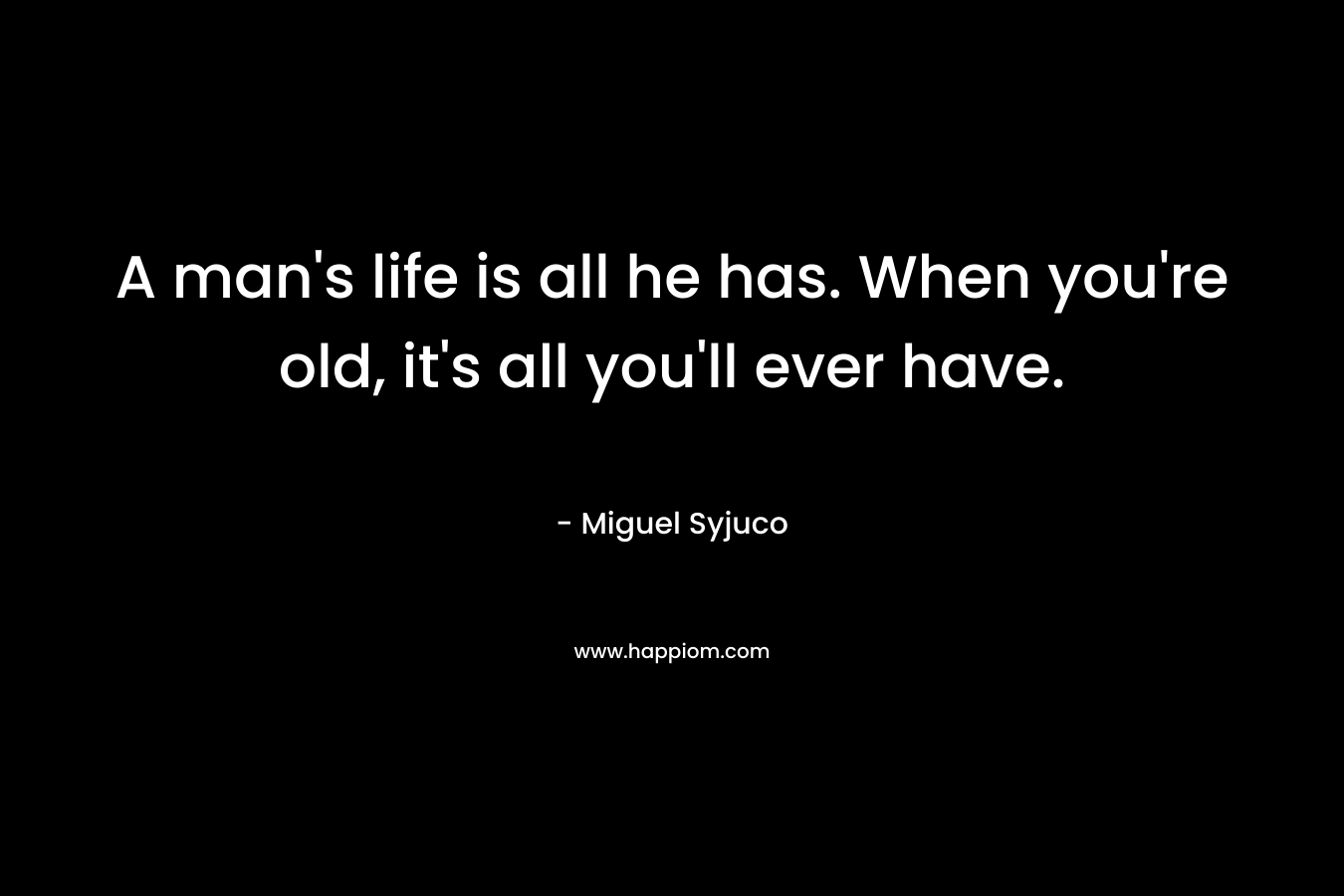A man’s life is all he has. When you’re old, it’s all you’ll ever have. – Miguel Syjuco