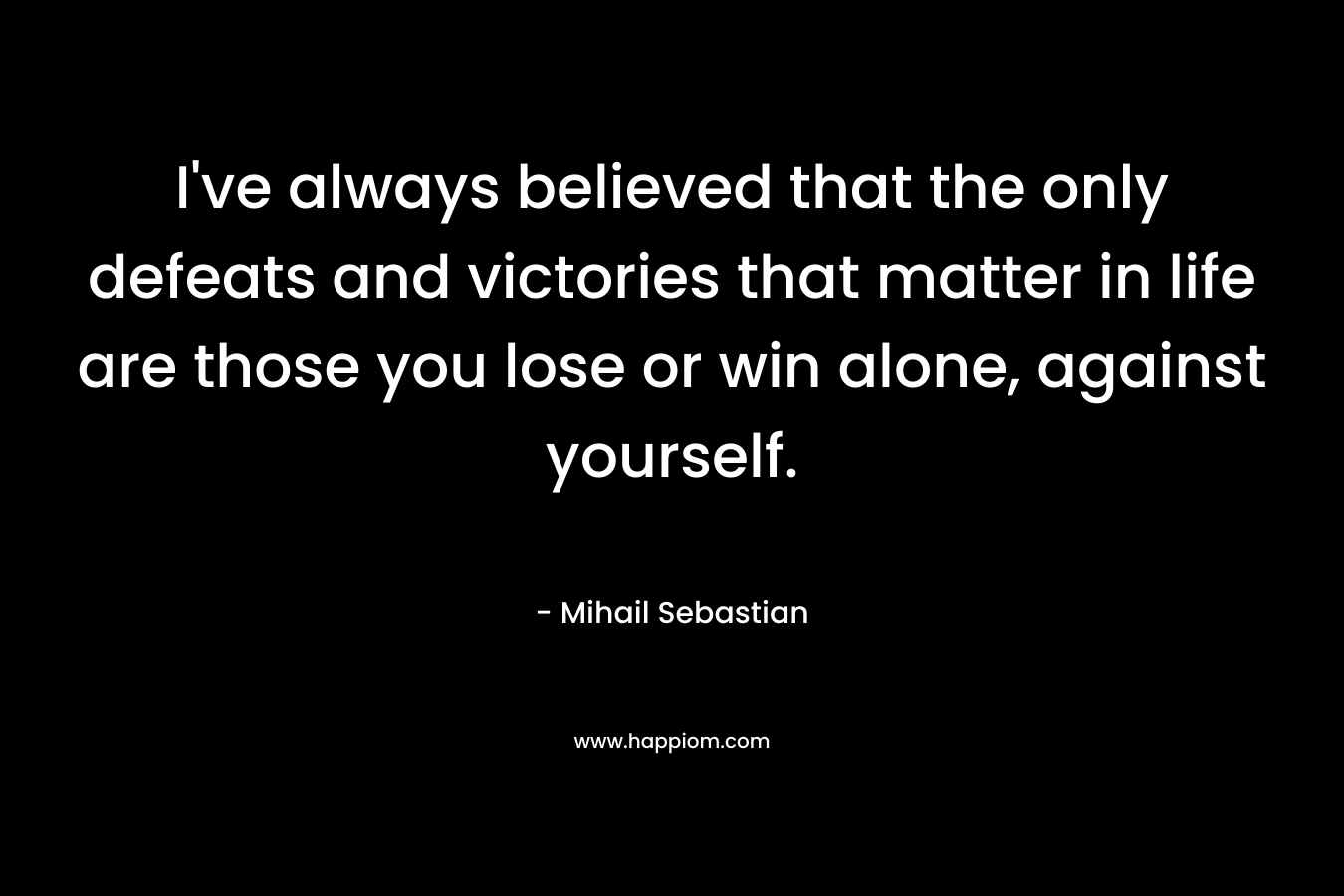 I’ve always believed that the only defeats and victories that matter in life are those you lose or win alone, against yourself. – Mihail Sebastian