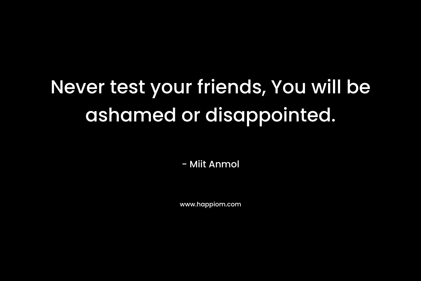 Never test your friends, You will be ashamed or disappointed.