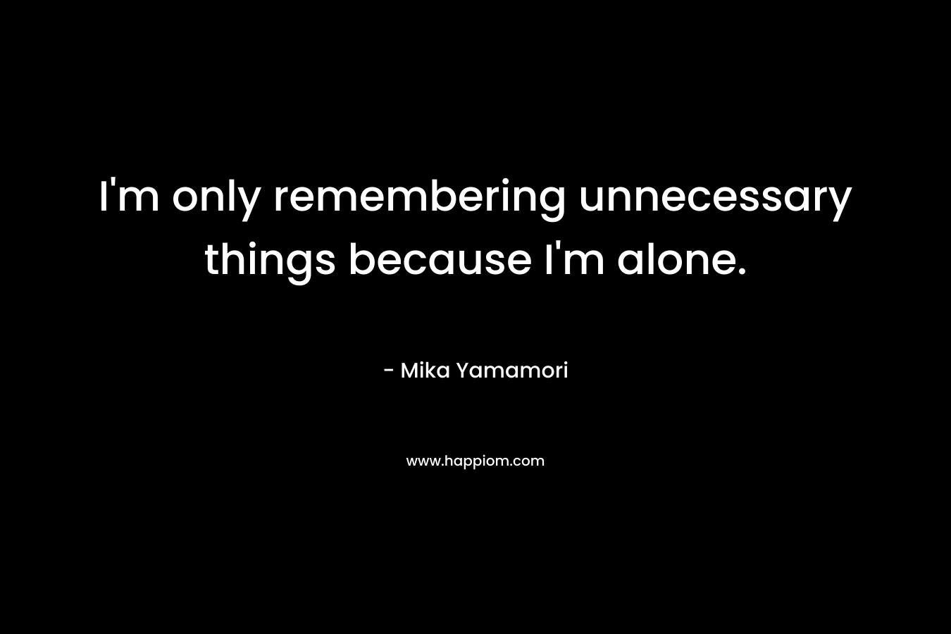 I'm only remembering unnecessary things because I'm alone.